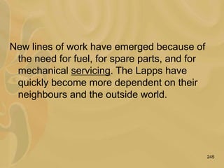 245
New lines of work have emerged because of
the need for fuel, for spare parts, and for
mechanical servicing. The Lapps have
quickly become more dependent on their
neighbours and the outside world.
 