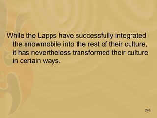246
While the Lapps have successfully integrated
the snowmobile into the rest of their culture,
it has nevertheless transformed their culture
in certain ways.
 