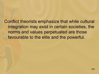 250
Conflict theorists emphasize that while cultural
integration may exist in certain societies, the
norms and values perpetuated are those
favourable to the elite and the powerful.
 