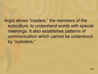 256
Argot allows “insiders,” the members of the
subculture, to understand words with special
meanings. It also establishes patterns of
communication which cannot be understood
by “outsiders.”
 