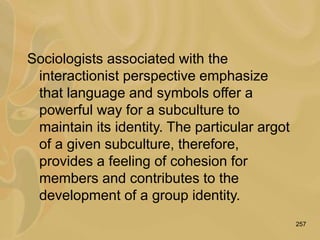 257
Sociologists associated with the
interactionist perspective emphasize
that language and symbols offer a
powerful way for a subculture to
maintain its identity. The particular argot
of a given subculture, therefore,
provides a feeling of cohesion for
members and contributes to the
development of a group identity.
 