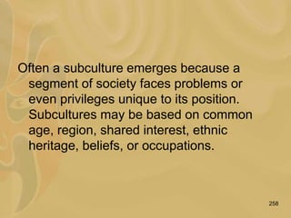 258
Often a subculture emerges because a
segment of society faces problems or
even privileges unique to its position.
Subcultures may be based on common
age, region, shared interest, ethnic
heritage, beliefs, or occupations.
 