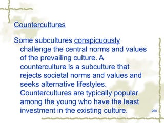 260
Countercultures
Some subcultures conspicuously
challenge the central norms and values
of the prevailing culture. A
counterculture is a subculture that
rejects societal norms and values and
seeks alternative lifestyles.
Countercultures are typically popular
among the young who have the least
investment in the existing culture.
 