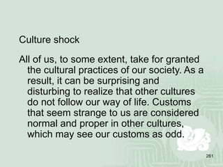 261
Culture shock
All of us, to some extent, take for granted
the cultural practices of our society. As a
result, it can be surprising and
disturbing to realize that other cultures
do not follow our way of life. Customs
that seem strange to us are considered
normal and proper in other cultures,
which may see our customs as odd.
 
