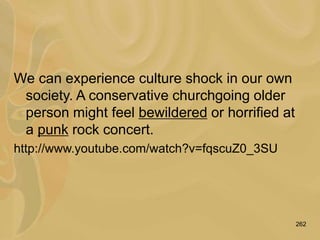 262
We can experience culture shock in our own
society. A conservative churchgoing older
person might feel bewildered or horrified at
a punk rock concert.
http://www.youtube.com/watch?v=fqscuZ0_3SU
 