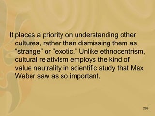 269
It places a priority on understanding other
cultures, rather than dismissing them as
“strange” or ”exotic.” Unlike ethnocentrism,
cultural relativism employs the kind of
value neutrality in scientific study that Max
Weber saw as so important.
 
