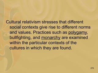 270
Cultural relativism stresses that different
social contexts give rise to different norms
and values. Practices such as polygamy,
bullfighting, and monarchy are examined
within the particular contexts of the
cultures in which they are found.
 
