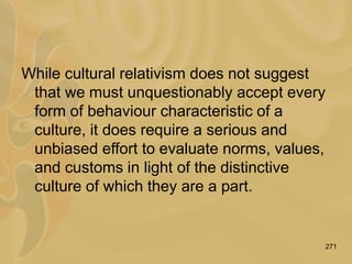 271
While cultural relativism does not suggest
that we must unquestionably accept every
form of behaviour characteristic of a
culture, it does require a serious and
unbiased effort to evaluate norms, values,
and customs in light of the distinctive
culture of which they are a part.
 