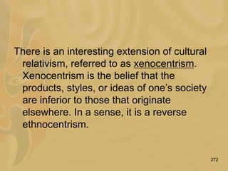 272
There is an interesting extension of cultural
relativism, referred to as xenocentrism.
Xenocentrism is the belief that the
products, styles, or ideas of one’s society
are inferior to those that originate
elsewhere. In a sense, it is a reverse
ethnocentrism.
 