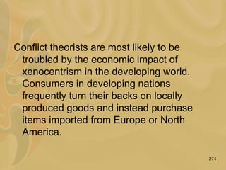 274
Conflict theorists are most likely to be
troubled by the economic impact of
xenocentrism in the developing world.
Consumers in developing nations
frequently turn their backs on locally
produced goods and instead purchase
items imported from Europe or North
America.
 