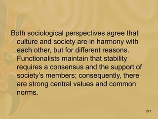 277
Both sociological perspectives agree that
culture and society are in harmony with
each other, but for different reasons.
Functionalists maintain that stability
requires a consensus and the support of
society’s members; consequently, there
are strong central values and common
norms.
 