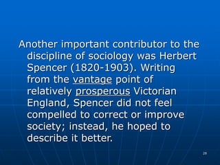 28
Another important contributor to the
discipline of sociology was Herbert
Spencer (1820-1903). Writing
from the vantage point of
relatively prosperous Victorian
England, Spencer did not feel
compelled to correct or improve
society; instead, he hoped to
describe it better.
 