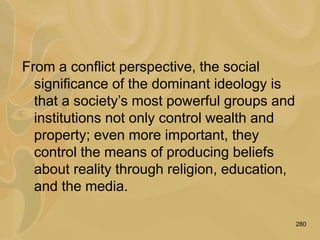 280
From a conflict perspective, the social
significance of the dominant ideology is
that a society’s most powerful groups and
institutions not only control wealth and
property; even more important, they
control the means of producing beliefs
about reality through religion, education,
and the media.
 