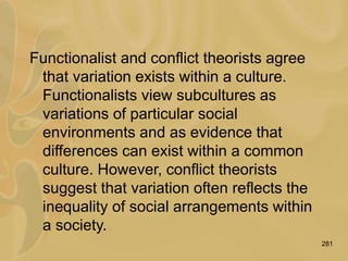 281
Functionalist and conflict theorists agree
that variation exists within a culture.
Functionalists view subcultures as
variations of particular social
environments and as evidence that
differences can exist within a common
culture. However, conflict theorists
suggest that variation often reflects the
inequality of social arrangements within
a society.
 