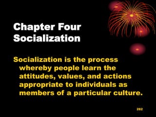 282
Chapter Four
Socialization
Socialization is the process
whereby people learn the
attitudes, values, and actions
appropriate to individuals as
members of a particular culture.
 