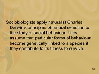288
Sociobiologists apply naturalist Charles
Darwin’s principles of natural selection to
the study of social behaviour. They
assume that particular forms of behaviour
become genetically linked to a species if
they contribute to its fitness to survive.
 