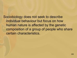 289
Sociobiology does not seek to describe
individual behaviour but focus on how
human nature is affected by the genetic
composition of a group of people who share
certain characteristics.
 