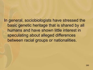 290
In general, sociobiologists have stressed the
basic genetic heritage that is shared by all
humans and have shown little interest in
speculating about alleged differences
between racial groups or nationalities.
 