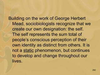 292
Building on the work of George Herbert
Mead, sociobiologists recognize that we
create our own designation: the self.
The self represents the sum total of
people’s conscious perception of their
own identity as distinct from others. It is
not a static phenomenon, but continues
to develop and change throughout our
lives.
 