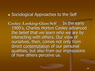 294
 Sociological Approaches to the Self
Cooley: Looking-Glass Self In the early
1900’s, Charles Horton Cooley advanced
the belief that we learn who we are by
interacting with others. Our view of
ourselves, then, comes not only from
direct contemplation of our personal
qualities, but also from our impressions
of how others perceive us.
 