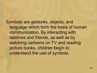 297
Symbols are gestures, objects, and
language which form the basis of human
communication. By interacting with
relatives and friends, as well as by
watching cartoons on TV and reading
picture books, children begin to
understand the use of symbols.
 