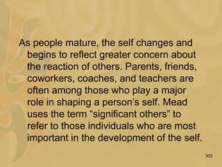 303
As people mature, the self changes and
begins to reflect greater concern about
the reaction of others. Parents, friends,
coworkers, coaches, and teachers are
often among those who play a major
role in shaping a person’s self. Mead
uses the term “significant others” to
refer to those individuals who are most
important in the development of the self.
 