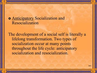 305
 Anticipatory Socialization and
Resocialization
The development of a social self is literally a
lifelong transformation. Two types of
socialization occur at many points
throughout the life cycle: anticipatory
socialization and resocialization.
 