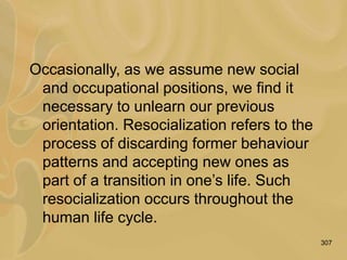 307
Occasionally, as we assume new social
and occupational positions, we find it
necessary to unlearn our previous
orientation. Resocialization refers to the
process of discarding former behaviour
patterns and accepting new ones as
part of a transition in one’s life. Such
resocialization occurs throughout the
human life cycle.
 