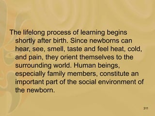 311
The lifelong process of learning begins
shortly after birth. Since newborns can
hear, see, smell, taste and feel heat, cold,
and pain, they orient themselves to the
surrounding world. Human beings,
especially family members, constitute an
important part of the social environment of
the newborn.
 