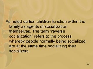 312
As noted earlier, children function within the
family as agents of socialization
themselves. The term “reverse
socialization” refers to the process
whereby people normally being socialized
are at the same time socializing their
socializers.
 