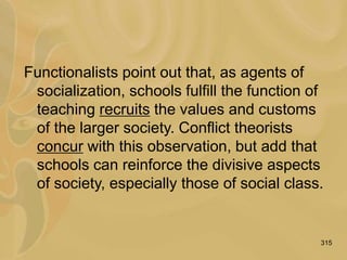315
Functionalists point out that, as agents of
socialization, schools fulfill the function of
teaching recruits the values and customs
of the larger society. Conflict theorists
concur with this observation, but add that
schools can reinforce the divisive aspects
of society, especially those of social class.
 