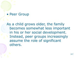 317
• Peer Group
As a child grows older, the family
becomes somewhat less important
in his or her social development.
Instead, peer groups increasingly
assume the role of significant
others.
 