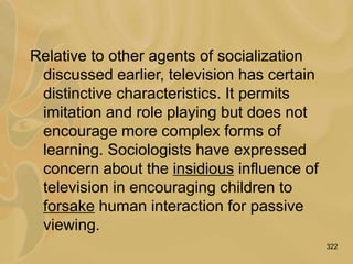 322
Relative to other agents of socialization
discussed earlier, television has certain
distinctive characteristics. It permits
imitation and role playing but does not
encourage more complex forms of
learning. Sociologists have expressed
concern about the insidious influence of
television in encouraging children to
forsake human interaction for passive
viewing.
 