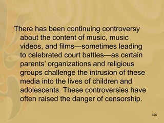325
There has been continuing controversy
about the content of music, music
videos, and films—sometimes leading
to celebrated court battles—as certain
parents’ organizations and religious
groups challenge the intrusion of these
media into the lives of children and
adolescents. These controversies have
often raised the danger of censorship.
 