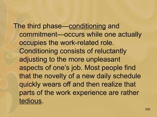 330
The third phase—conditioning and
commitment—occurs while one actually
occupies the work-related role.
Conditioning consists of reluctantly
adjusting to the more unpleasant
aspects of one’s job. Most people find
that the novelty of a new daily schedule
quickly wears off and then realize that
parts of the work experience are rather
tedious.
 