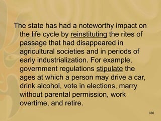 336
The state has had a noteworthy impact on
the life cycle by reinstituting the rites of
passage that had disappeared in
agricultural societies and in periods of
early industrialization. For example,
government regulations stipulate the
ages at which a person may drive a car,
drink alcohol, vote in elections, marry
without parental permission, work
overtime, and retire.
 