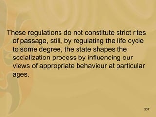337
These regulations do not constitute strict rites
of passage, still, by regulating the life cycle
to some degree, the state shapes the
socialization process by influencing our
views of appropriate behaviour at particular
ages.
 