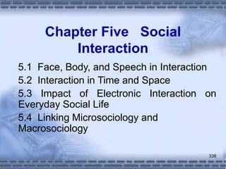 338
Chapter Five Social
Interaction
5.1 Face, Body, and Speech in Interaction
5.2 Interaction in Time and Space
5.3 Impact of Electronic Interaction on
Everyday Social Life
5.4 Linking Microsociology and
Macrosociology
 