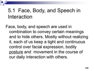 339
5.1 Face, Body, and Speech in
Interaction
Face, body, and speech are used in
combination to convey certain meanings
and to hide others. Mostly without realizing
it, each of us keep a tight and continuous
control over facial expression, bodily
posture and movement in the course of
our daily interaction with others.
 