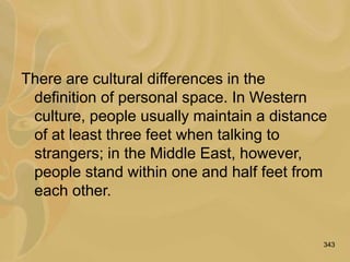 343
There are cultural differences in the
definition of personal space. In Western
culture, people usually maintain a distance
of at least three feet when talking to
strangers; in the Middle East, however,
people stand within one and half feet from
each other.
 