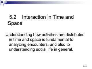 344
5.2 Interaction in Time and
Space
Understanding how activities are distributed
in time and space is fundamental to
analyzing encounters, and also to
understanding social life in general.
 