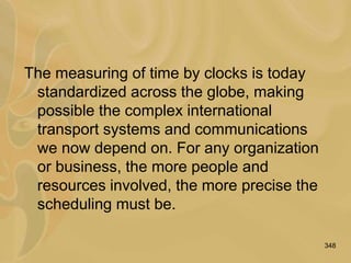 348
The measuring of time by clocks is today
standardized across the globe, making
possible the complex international
transport systems and communications
we now depend on. For any organization
or business, the more people and
resources involved, the more precise the
scheduling must be.
 