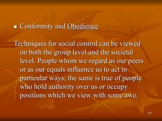 361
 Conformity and Obedience
Techniques for social control can be viewed
on both the group level and the societal
level. People whom we regard as our peers
or as our equals influence us to act in
particular ways; the same is true of people
who hold authority over us or occupy
positions which we view with some awe.
 