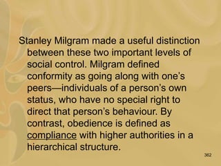 362
Stanley Milgram made a useful distinction
between these two important levels of
social control. Milgram defined
conformity as going along with one’s
peers—individuals of a person’s own
status, who have no special right to
direct that person’s behaviour. By
contrast, obedience is defined as
compliance with higher authorities in a
hierarchical structure.
 