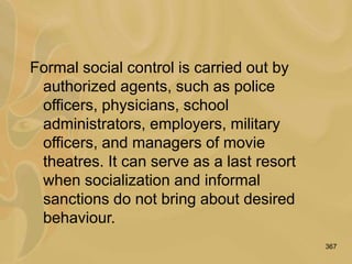 367
Formal social control is carried out by
authorized agents, such as police
officers, physicians, school
administrators, employers, military
officers, and managers of movie
theatres. It can serve as a last resort
when socialization and informal
sanctions do not bring about desired
behaviour.
 