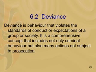 373
6.2 Deviance
Deviance is behaviour that violates the
standards of conduct or expectations of a
group or society. It is a comprehensive
concept that includes not only criminal
behaviour but also many actions not subject
to prosecution.
 