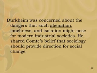 38
Durkheim was concerned about the
dangers that such alienation,
loneliness, and isolation might pose
for modern industrial societies. He
shared Comte’s belief that sociology
should provide direction for social
change.
 