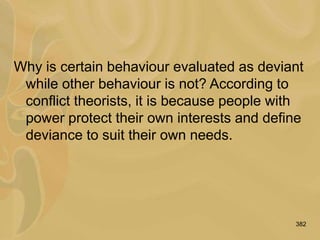 382
Why is certain behaviour evaluated as deviant
while other behaviour is not? According to
conflict theorists, it is because people with
power protect their own interests and define
deviance to suit their own needs.
 
