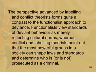 384
The perspective advanced by labelling
and conflict theorists forms quite a
contrast to the functionalist approach to
deviance. Functionalists view standards
of deviant behaviour as merely
reflecting cultural norms, whereas
conflict and labelling theorists point out
that the most powerful groups in a
society can shape laws and standards
and determine who is (or is not)
prosecuted as a criminal.
 