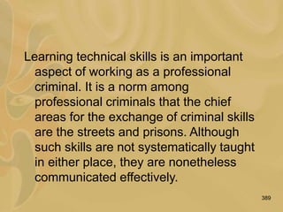 389
Learning technical skills is an important
aspect of working as a professional
criminal. It is a norm among
professional criminals that the chief
areas for the exchange of criminal skills
are the streets and prisons. Although
such skills are not systematically taught
in either place, they are nonetheless
communicated effectively.
 